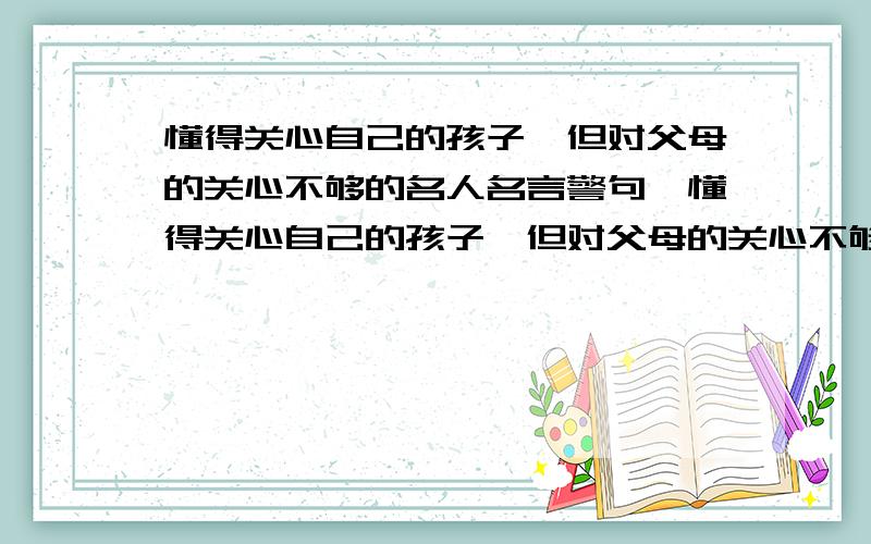 懂得关心自己的孩子,但对父母的关心不够的名人名言警句,懂得关心自己的孩子,但对父母的关心不够,此类名人名言警句有哪些?