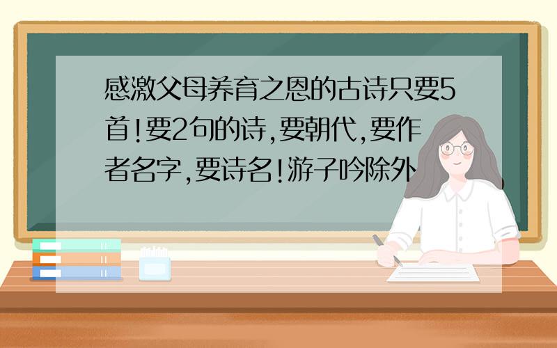 感激父母养育之恩的古诗只要5首!要2句的诗,要朝代,要作者名字,要诗名!游子吟除外