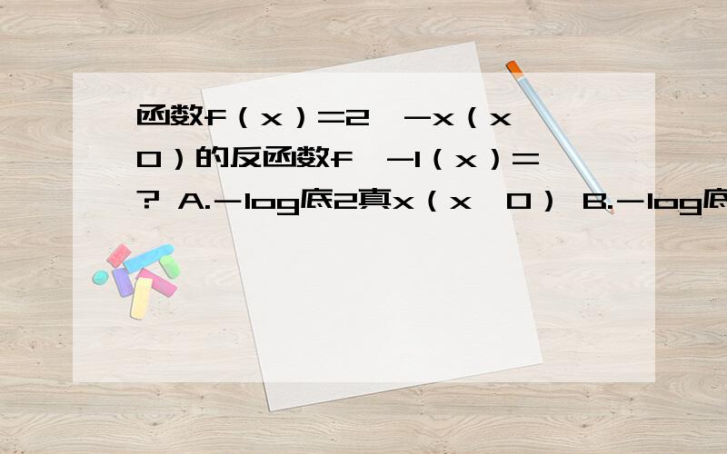 函数f（x）=2^-x（x＞0）的反函数f^-1（x）=? A.－log底2真x（x＞0） B.－log底2真（－x）（x＜0） C.函数f（x）=2^-x（x＞0）的反函数f^-1（x）=?A.－log底2真x（x＞0）B.－log底2真（－x）（x＜0）C.－log