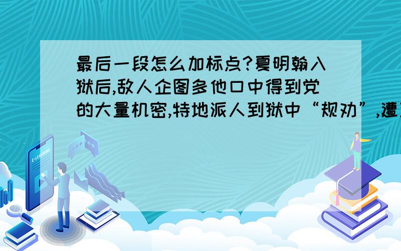 最后一段怎么加标点?夏明翰入狱后,敌人企图多他口中得到党的大量机密,特地派人到狱中“规劝”,遭到夏明翰严厉痛斥,又施加以各种酷刑逼问.可是软硬兼施,均告无效.1928年3月20日,便对夏明