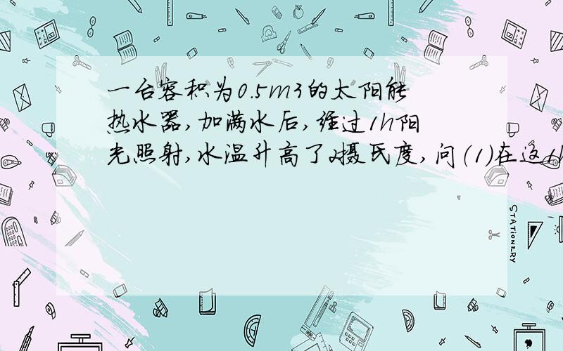 一台容积为0.5m3的太阳能热水器,加满水后,经过1h阳光照射,水温升高了2摄氏度,问（1）在这1h内水吸收了多少热量?（2）若这些热量由效率为20％的火炉燃烧焦炭来提供,需要燃烧多少千克焦炭?