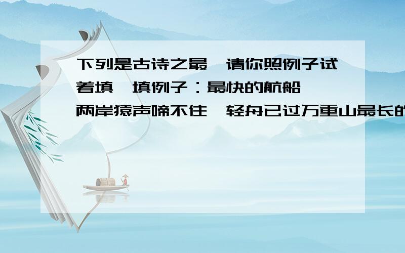 下列是古诗之最,请你照例子试着填一填例子：最快的航船——两岸猿声啼不住,轻舟已过万重山最长的瀑布——最奇特的江水——最荒芜的地方——最长的头发——最深的感情——