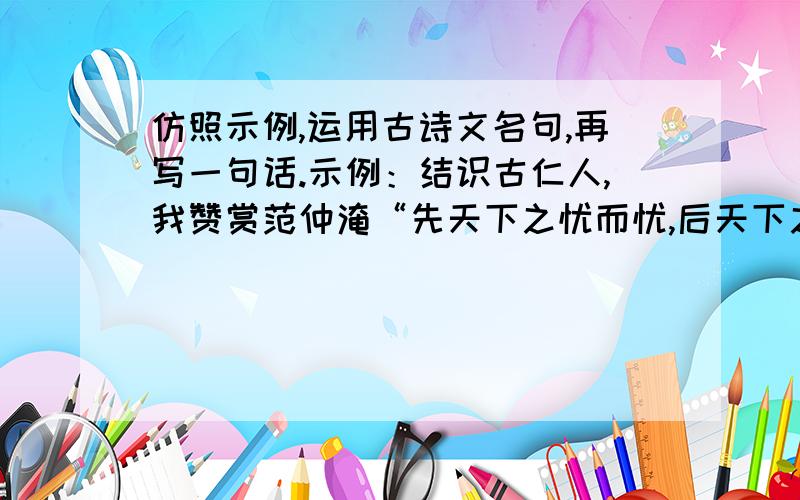 仿照示例,运用古诗文名句,再写一句话.示例：结识古仁人,我赞赏范仲淹“先天下之忧而忧,后天下之乐而乐”的抱负.