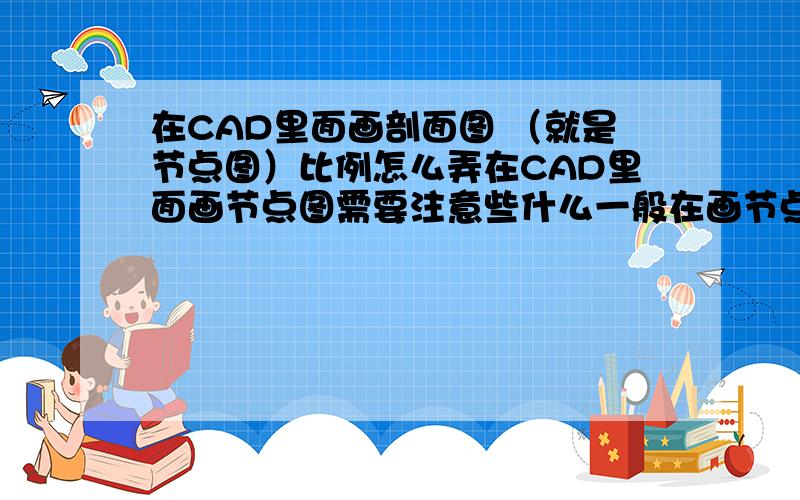 在CAD里面画剖面图 （就是节点图）比例怎么弄在CAD里面画节点图需要注意些什么一般在画节点图的同时会画一个平面布置图然后再画节点图他这个比例要怎么弄啊图形界限怎么用啊?但是建