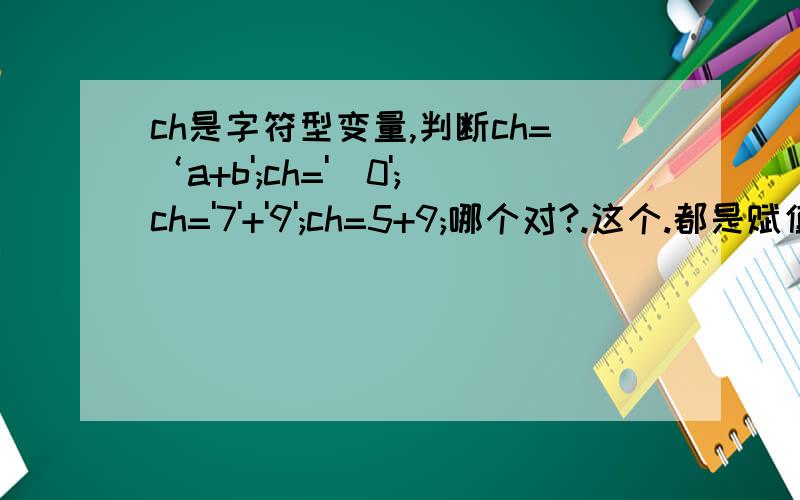 ch是字符型变量,判断ch=‘a+b';ch='\0';ch='7'+'9';ch=5+9;哪个对?.这个.都是赋值语句的说.