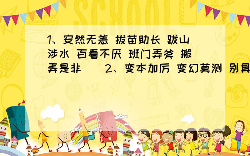 1、安然无恙 拔苗助长 跋山涉水 百看不厌 班门弄斧 搬弄是非　　2、变本加厉 变幻莫测 别具匠心 不耻下问 不可救药 不可思议　　3、不期而遇 不屈不挠 不速之客 不屑置辩 不言而喻 不约