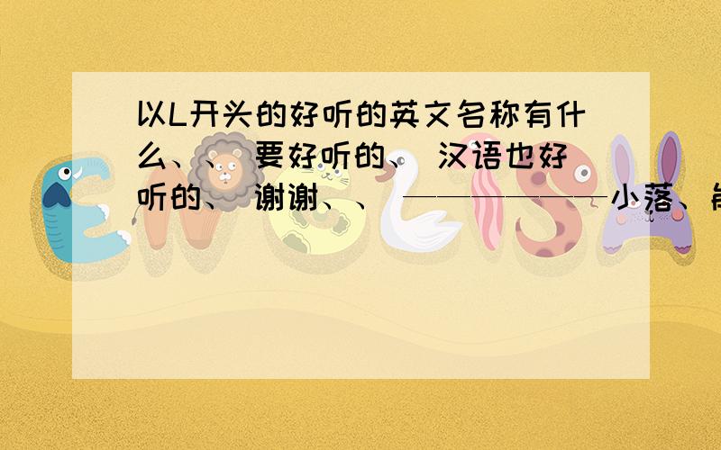 以L开头的好听的英文名称有什么、、 要好听的、 汉语也好听的、 谢谢、、 ——————小落、能不能告诉几个好听的以L开头的英文名、、   速求、、  要听起来好看. 看起来好看、 汉语