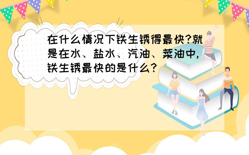 在什么情况下铁生锈得最快?就是在水、盐水、汽油、菜油中,铁生锈最快的是什么?