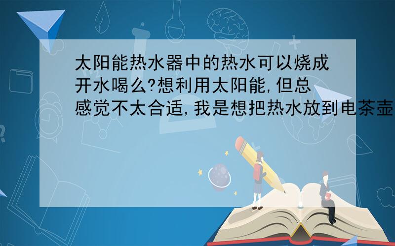 太阳能热水器中的热水可以烧成开水喝么?想利用太阳能,但总感觉不太合适,我是想把热水放到电茶壶上再烧,,,