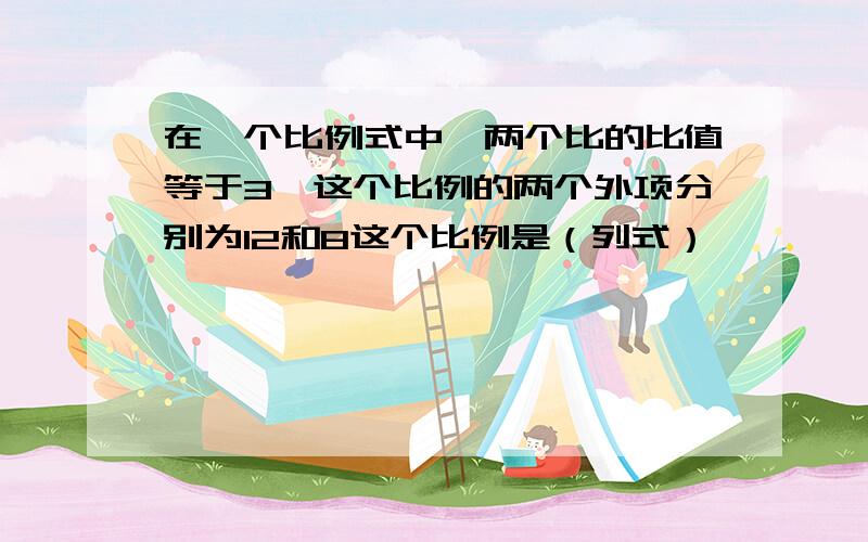 在一个比例式中,两个比的比值等于3,这个比例的两个外项分别为12和8这个比例是（列式）