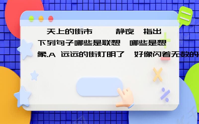 《天上的街市》 《静夜》指出下列句子哪些是联想,哪些是想象.A 远远的街灯明了,好像闪着无数的明星.B 我想那缥缈的空中,定然有美丽的街市.C 你看,那浅浅的天河,定然是不甚宽广.D 我想他