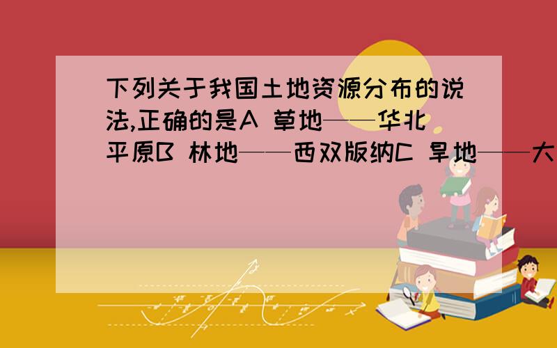 下列关于我国土地资源分布的说法,正确的是A 草地——华北平原B 林地——西双版纳C 旱地——大兴安岭D 水田——黄土高原