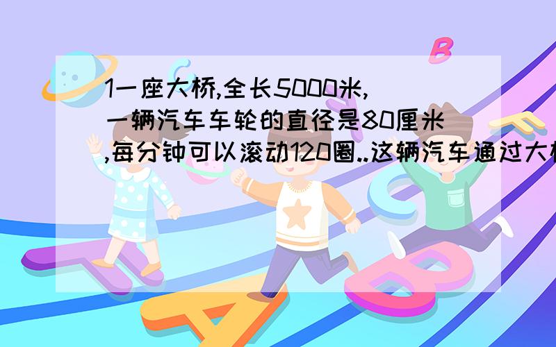 1一座大桥,全长5000米,一辆汽车车轮的直径是80厘米,每分钟可以滚动120圈..这辆汽车通过大桥,要用多少分钟?（保留3位小数）