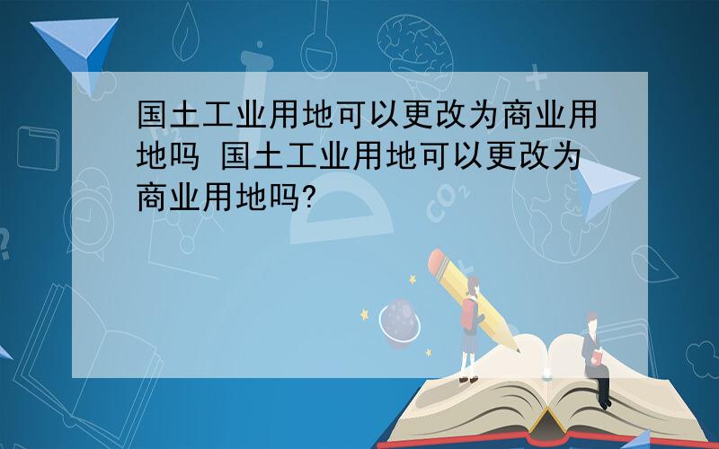 国土工业用地可以更改为商业用地吗 国土工业用地可以更改为商业用地吗?