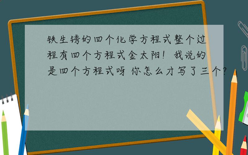 铁生锈的四个化学方程式整个过程有四个方程式金太阳！我说的是四个方程式呀 你怎么才写了三个?