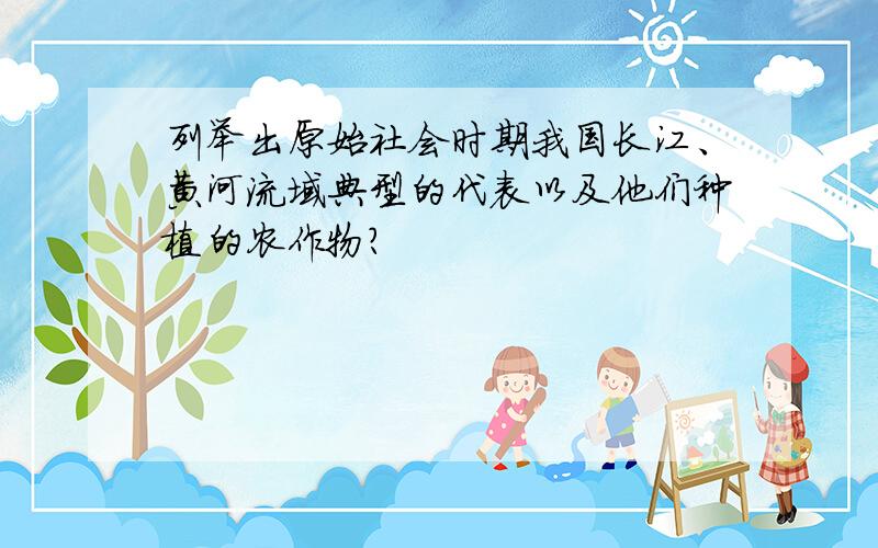 列举出原始社会时期我国长江、黄河流域典型的代表以及他们种植的农作物?