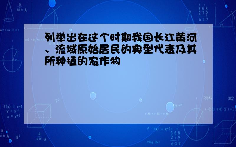 列举出在这个时期我国长江黄河、流域原始居民的典型代表及其所种植的农作物