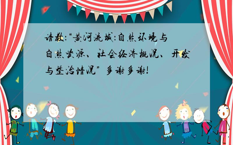 请教：“黄河流域：自然环境与自然资源、社会经济概况、开发与整治情况” 多谢多谢!