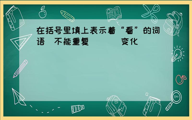 在括号里填上表示着“看”的词语（不能重复） （）变化