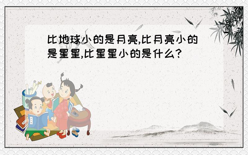 比地球小的是月亮,比月亮小的是星星,比星星小的是什么?