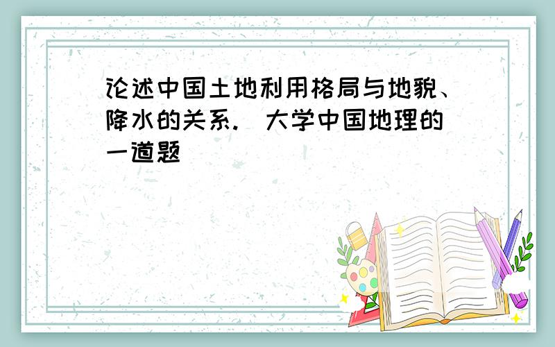 论述中国土地利用格局与地貌、降水的关系.(大学中国地理的一道题)