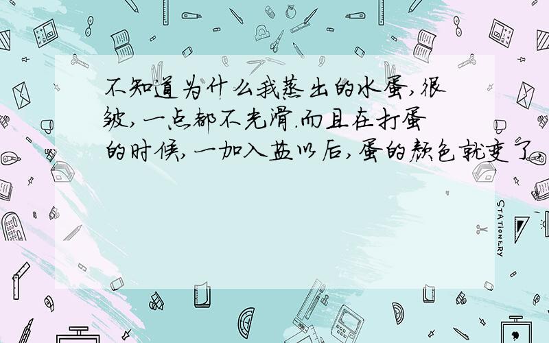 不知道为什么我蒸出的水蛋,很皱,一点都不光滑.而且在打蛋的时候,一加入盐以后,蛋的颜色就变了,一点都不正常.有谁能说明一下其原因,和指教一下应该如何蒸出好的水蛋.我一般是用电饭煲