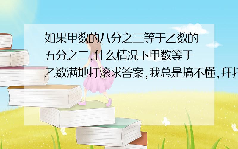 如果甲数的八分之三等于乙数的五分之二,什么情况下甲数等于乙数满地打滚求答案,我总是搞不懂,拜托了