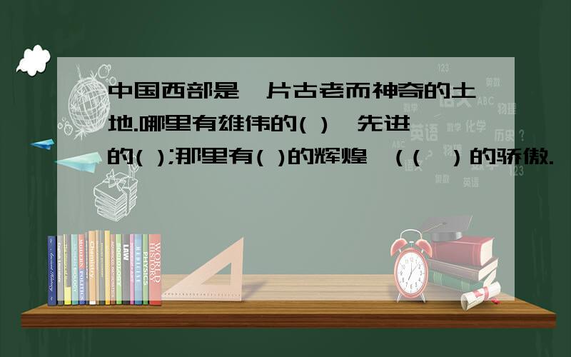 中国西部是一片古老而神奇的土地.哪里有雄伟的( ),先进的( );那里有( )的辉煌,(（ ）的骄傲.