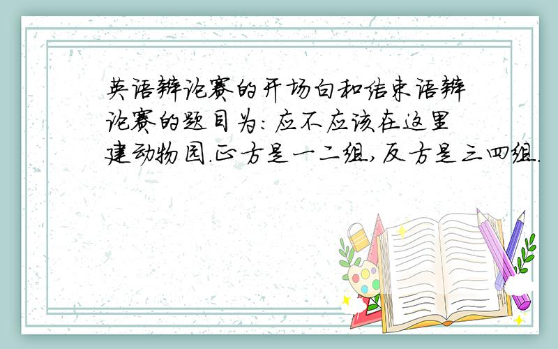 英语辩论赛的开场白和结束语辩论赛的题目为：应不应该在这里建动物园.正方是一二组,反方是三四组.