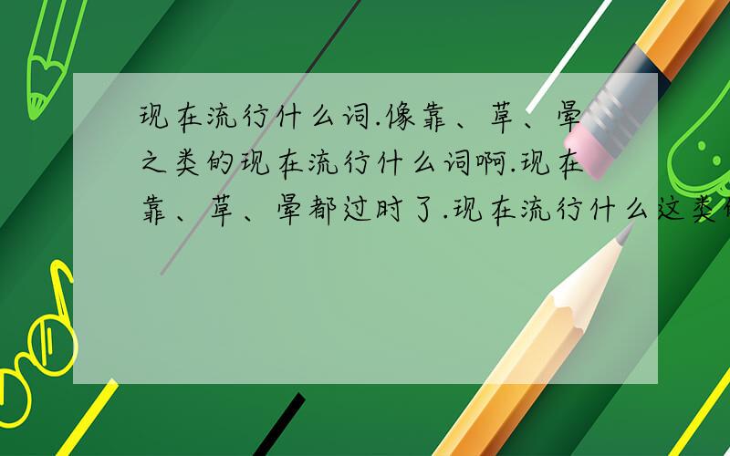 现在流行什么词.像靠、草、晕之类的现在流行什么词啊.现在靠、草、晕都过时了.现在流行什么这类的词、、