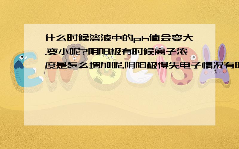 什么时候溶液中的ph值会变大.变小呢?阴阳极有时候离子浓度是怎么增加呢.阴阳极得失电子情况有时候某一极会增加某个离子的浓度.比如cl-,是为什么