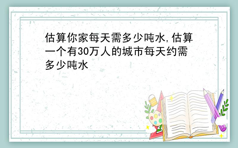 估算你家每天需多少吨水,估算一个有30万人的城市每天约需多少吨水