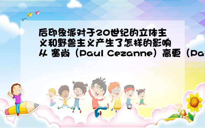 后印象派对于20世纪的立体主义和野兽主义产生了怎样的影响从 塞尚（Paul Cezanne）高更（Paul Gauguin）凡高（Vincent van Gogh）几个画家着手分析~