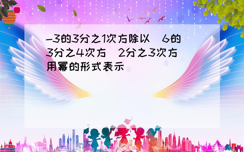 -3的3分之1次方除以(6的3分之4次方)2分之3次方 用幂的形式表示