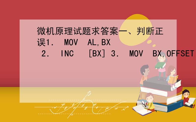 微机原理试题求答案一、判断正误1． MOV  AL,BX 2． INC   [BX] 3． MOV  BX,OFFSET VALUE[SI] 4． SAR  VALUE,2 5． JMP   WORD PTR  LOPA 6． CMP  CX,[BX] 7． POP   CS 8． XCHG  [SI],VALUE 9． ADD SP,3 10．XOR BYTE PTR[BX],3FH二、