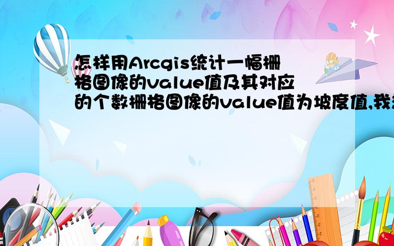 怎样用Arcgis统计一幅栅格图像的value值及其对应的个数栅格图像的value值为坡度值,我想统计不同的坡度值及其所对应的像元的个数,最好能输出表格