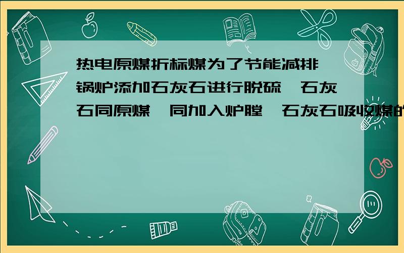 热电原煤折标煤为了节能减排,锅炉添加石灰石进行脱硫,石灰石同原煤一同加入炉膛,石灰石吸收煤的一部分热量,在原煤折标煤这块,是只用原煤消耗量折标煤呢?还是原煤+石灰石合计量折标煤