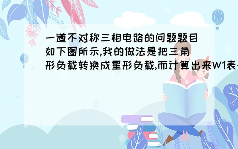 一道不对称三相电路的问题题目如下图所示,我的做法是把三角形负载转换成星形负载,而计算出来W1表的读数与答案不同,答案是18350W,不知道错在哪了,麻烦帮我看下,以下是我的做法