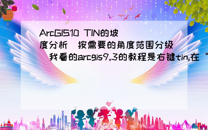 ArcGIS10 TIN的坡度分析（按需要的角度范围分级）我看的arcgis9.3的教程是右键tin,在“符号”里面输入需要的分类数和分类值,然后使用“TIN转换到矢量”工具,得到坡度图.可是gis10里面没有“TIN