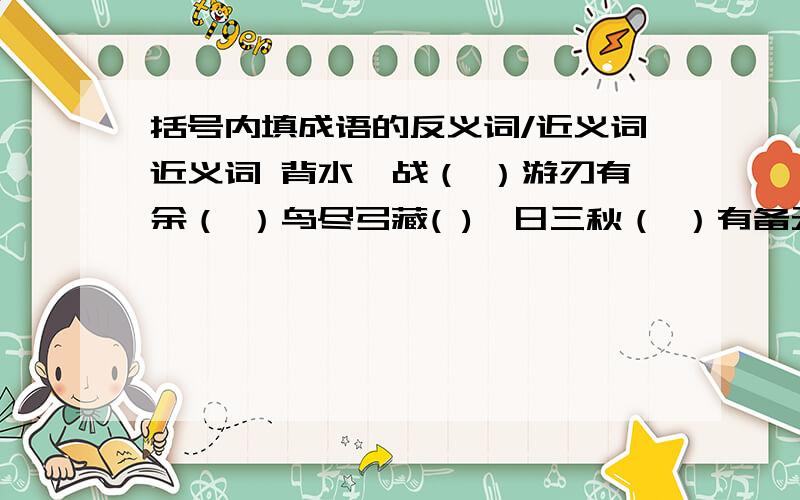 括号内填成语的反义词/近义词近义词 背水一战（ ）游刃有余（ ）鸟尽弓藏( )一日三秋（ ）有备无患（ ）南辕北辙（ ）倾国倾城（ )反义词万马齐喑（ ）良辰美景（ ）门可罗雀（ ）山穷