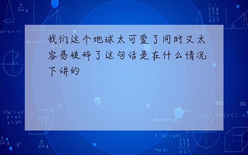 我们这个地球太可爱了同时又太容易破碎了这句话是在什么情况下讲的