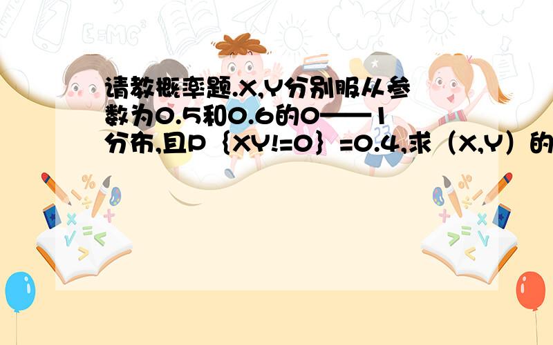 请教概率题.X,Y分别服从参数为0.5和0.6的0——1分布,且P｛XY!=0｝=0.4,求（X,Y）的联合概率分布.不好画图的话.可以这样表示.P{x,y}=?