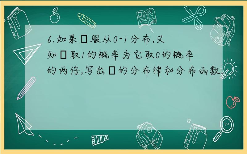 6.如果ξ服从0-1分布,又知ξ取1的概率为它取0的概率的两倍,写出ξ的分布律和分布函数.