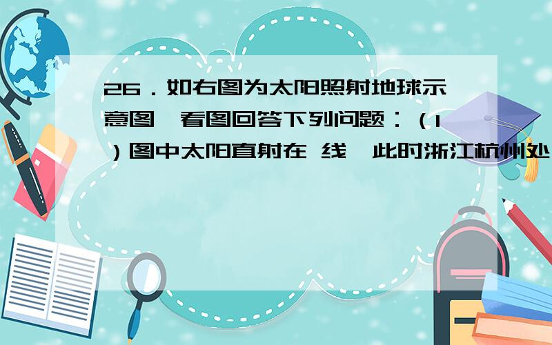 26．如右图为太阳照射地球示意图,看图回答下列问题：（1）图中太阳直射在 线,此时浙江杭州处于 季,节气是 .（2）图中这天杭州某家庭朝南的房间中窗户的影子是一年中最 的一天（长、短