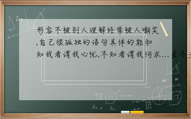 形容不被别人理解经常被人嘲笑,自己很孤独的语句具体的能和知我者谓我心忧,不知者谓我何求...差不多 就最好了