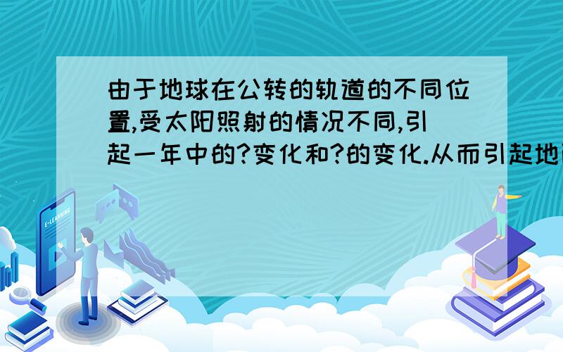 由于地球在公转的轨道的不同位置,受太阳照射的情况不同,引起一年中的?变化和?的变化.从而引起地面得到?的多少不同,产生的四季变化.