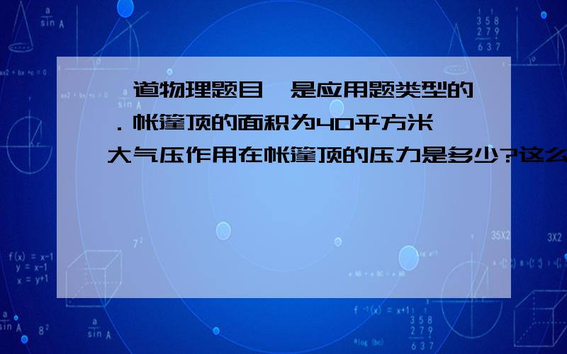 一道物理题目,是应用题类型的．帐篷顶的面积为40平方米,大气压作用在帐篷顶的压力是多少?这么大的力为什么没有把帐篷顶压塌了?请写一下过程．因为这是一道应用题．