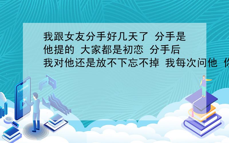 我跟女友分手好几天了 分手是他提的 大家都是初恋 分手后我对他还是放不下忘不掉 我每次问他 你真的下定决心放弃我了吗 我说你真的忍的下心忘记我们的过去吗 我说我们还可以继续吗