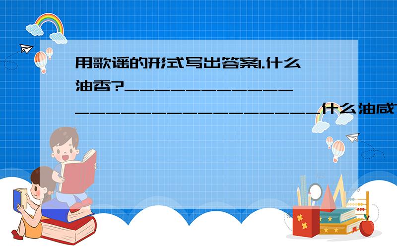 用歌谣的形式写出答案1.什么油香?___________________________什么油咸?___________________________什么油地下睡万年?___________________什么油能使汽车跑?___________________什么油铺路平又软?___________________2.什