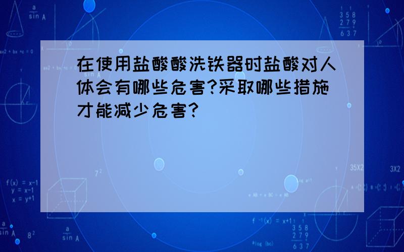 在使用盐酸酸洗铁器时盐酸对人体会有哪些危害?采取哪些措施才能减少危害?